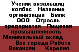 Ученик вязальщиц колбас › Название организации ­ Бмпк, ООО › Отрасль предприятия ­ Пищевая промышленность › Минимальный оклад ­ 18 000 - Все города Работа » Вакансии   . Карелия респ.,Костомукша г.